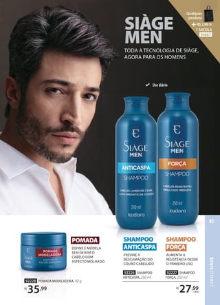 SIÀGE
SIÀGE
SIÀGE
SIÀGE
MEN
MEN
MEN
TODA A TECNOLOGIA DE SIÀGE,
AGORA PARA OS HOMENS
POMADA
DEFINE E MODELA
SEM DEIXAR O
CABELO COM
ASPECTO MOLHADO
92228 POMADA MODELADORA, 90 g
R$
35,99
92226 SHAMPOO
ANTICASPA, 250 ml
92227 SHAMPOO
FORÇA, 250 ml
R$
27,99
cada
SHAMPOO
FORÇA
AUMENTA A
RESISTÊNCIA DESDE
O PRIMEIRO USO
SHAMPOO
ANTICASPA
PREVINE A
DESCAMAÇÃO DO
COURO CABELUDO
Uso diário
CABELO
SIÀGE
85
Qualquer
produto
R$2,99=
1 SACOLA
94007
 