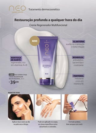 MANTEIGA
DE KARITÉ
regenerador, rico
em vitaminas A e B
ALANTOÍNA
auxilia na cicatrização
e evita irritação
PANTENOL
hidratante
e rico em
vitamina B5
PANTENOL
MANTEIGA
DE KARITÉ
ALANTOÍNA
BISABOLOL
antisséptico,
bactericida e
cicatrizante
BISABOLOL
NOVO
93884 NEO DERMO ETAGE
CREME REGENERADOR
MULTIFUNCIONAL, 40 ml
R$
39,99
Podeseraplicadonocorpo,
emáreasespecíficascomo
calcanharesecotovelos.
Aplicarduasvezesaodia
napelesecaelimpa.
Formatoprático,
levesemprecomvocê.
Tratamento dermocosmético
Restauração profunda a qualquer hora do dia
Creme Regenerador Multifuncional
MODO DE USAR:
 