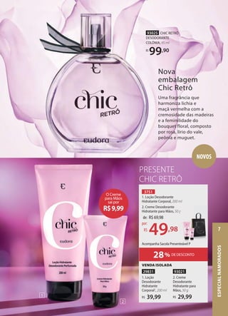 28% DE DESCONTO
Acompanha Sacola Presenteável P
3751
1. Loção Desodorante
Hidratante Corporal, 200 ml
2. Creme Desodorante
Hidratante para Mãos, 50 g
de: R$69,98
49,98
por:
R$
PRESENTE
CHIC RETRÔ
93025 CHIC RETRÔ
DESODORANTE
COLÔNIA, 95 ml
R$
99,90
Nova
embalagem
Chic Retrô
Uma fragrância que
harmoniza lichia e
maçã vermelha com a
cremosidade das madeiras
e a feminilidade do
bouquet floral, composto
por rosa, lírio do vale,
peônia e muguet.
93021
2. Creme
Desodorante
Hidratante para
Mãos, 50 g
29,99
R$
VENDA ISOLADA
29831
1. Loção
Desodorante
Hidratante
Corporal1
, 200 ml
39,99
R$
NOVOS
O Creme
para Mãos
sai por
R$9,99
Acompanha Sacola Presenteável P
50 g
1
2
ESPECIAL
NAMORADOS
7
 