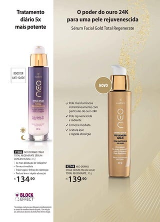 1
BOOSTER
ANTI-IDADE
BOOSTER
ANTI-IDADE
71986 NEO DERMO ETAGE
TOTAL REGENERATE SÉRUM
CONCENTRADO, 30 g
• 5x mais produção de colágeno2
• Firmeza imediata
• Trata rugas e linhas de expressão
• Textura leve e rápida absorção
R$
134,90
1
Tecnologia exclusiva que bloqueia imediatamente
os sinais de envelhecimento da pele. 2
Em relação
aos antissinais diurnos da linha Neo Dermo Etage.
Tratamento
diário5x
maispotente
92744 NEO DERMO
ETAGE SÉRUM FACIAL GOLD
TOTAL REGENERATE, 30 g
R$
139,90
O poder do ouro 24K
para uma pele rejuvenescida
Sérum Facial GoldTotal Regenerate
Pele mais luminosa
instantaneamente com
partículas de ouro 24K
Pele rejuvenescida
e radiante
Firmeza imediata
Textura leve
e rápida absorção
NOVO
 