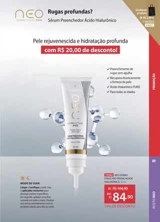 Preenchimento de
rugas sem agulha
Recupera drasticamente
a firmeza da pele
Ácido Hialurônico PURO
Para todas as idades
Rugas profundas?
Sérum Preenchedor Ácido Hialurônico
MODO DE USAR:
Limpe e tonifique a pele. Use
o aplicador exclusivo para
alcançar pontos específicos.
Em seguida, aplique uma fina
camada em todo o rosto. Finalize
sua rotina normalmente com os
produtos ideais para dia ou noite.
Pele rejuvenescida e hidratação profunda
com R$ 20,00 de desconto!
73342 NEO DERMO
ETAGE PRÓ PREENCHEDOR
HIALURÔNICO, 30 ml
19% DE DESCONTO
de: R$104,90
84,90
por:
R$
ROSTO
NEO
89
PROMOÇÃO
Qualquer
produto
R$2,99=
1 SACOLA
94007
 