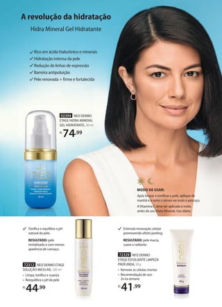 A revolução da hidratação
Hidra Mineral Gel Hidratante
Rico em ácido hialurônico e minerais
Hidratação intensa da pele
Redução de linhas de expressão
Barreira antipoluição
Pele renovada + firme e fortalecida
MODO DE USAR:
Após limpar e tonificar a pele, aplique de
manhã e à noite o sérum no rosto e pescoço.
A Vitamina C deve ser aplicada à noite,
antes do seu Hidra Mineral. Uso diário.
92394 NEO DERMO
ETAGE HIDRA MINERAL
GEL HIDRATANTE, 30 ml
R$
74,99
92394 NEO DERMO
ETAGE HIDRA MINERAL
GEL HIDRATANTE,
R$
74,99
72312 NEO DERMO ETAGE
SOLUÇÃO MICELAR, 100 ml
• Limpa, tonifica e suaviza
• Reequilibra o pH da pele
R$
44,99
72329 NEO DERMO
ETAGE ESFOLIANTE LIMPEZA
PROFUNDA,50g
• Remove as células mortas
• Recomendação de uso:
2x na semana
R$
41,99
Tonifica e equilibra o pH
natural da pele.
RESULTADO: pele
revitalizada e com menos
aparência de cansaço.
Estimula renovação celular
promovendo efeito peeling.
RESULTADO: pele macia,
suave e radiante.
 