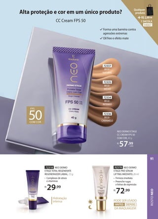 72318 NEO DERMO
ETAGE TOTAL REGENERATE
REGENERADOR LABIAL, 7,5 g
• Complexos de ativos
e vitaminas
R$
29,99
72318
ETAGE TOTAL REGENERATE
REGENERADOR LABIAL,
• Complexos de ativos
e vitaminas
R$
29
Hidratação
intensa
NEO DERMO ETAGE
CC CREAM FPS 50
COM COR, 40 g
R$
57,99
cada
Alta proteção e cor em um único produto?
CC Cream FPS 50
Forma uma barreira contra
agressões extremas
Oil free e efeito mate
72334
BEGE-
INTENSO
72337
BEGE-
NATURAL
72335
BEGE-
MÉDIO
72336
BEGE-
CARAMELO
FPS
50
COM COR
92578 NEO DERMO
ETAGE PRÓ SÉRUM
LIFTING IMEDIATO, 20 ml
• Firmeza imediata
• Preenche rugas
e linhas de expressão
R$
72,99
PODESERUSADO
DA MAQUIAGEM
ANTES DEPOIS
ANTES
ROSTO
NEO
91
Qualquer
produto
R$2,99=
1 SACOLA
94007
 