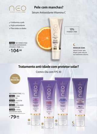 Pele com manchas?
Sérum Antioxidante Vitamina C
Uniformiza a pele
Ação antioxidante
Para todas as idades
73341 NEO DERMO ETAGE
PRÓ SÉRUM ANTIOXIDANTE
VITAMINA C PURA, 30 g
R$
104,90
MODO DE USAR:
Aplicar à noite, após
limpar a pele antes do
seu tratamento noturno.
Tratamentoanti-idadecomprotetorsolar?
Cremes Dia com FPS 30
NEO DERMO ETAGE, 50 g
72012 1. DNA
PROTECT 30+
72173 2. ELASTIN
& LIFTING 45+
72013 3. COLLAGEN
REGENERATE 60+
72239 4.TOTAL
REGENERATE NOITE
R$
79,99
cada
10%
VITAMINA C PURA
Cremes Dia com FPS 30
Fórmula
livredeóleo
1
2
3
4
 