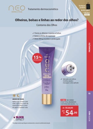 Olheiras, bolsas e linhas ao redor dos olhos?
Contorno dos Olhos
Tratamento dermocosmético
Clareia as olheiras e suaviza as bolsas
Reduz as linhas de expressão
Efeito lifting imediato e prolongado
15%
DE DESCONTO
71987 NEO DERMO
ETAGE TOTAL REGENERATE
CONTORNO DOS OLHOS, 15 g
de: R$64,99
54,99
por:
R$
MODO DE USAR:
Aplicar pela manhã e pela
noite, após o seu creme de
tratamento diário e antes
de aplicar o protetor solar.
1
Tecnologia exclusiva que bloqueia imediatamente os sinais de envelhecimento da pele.
1
Aplicador com esferas
metálicas ajuda a
massagear a área aplicada
ROSTO
NEO
93
PROMOÇÃO
Qualquer
produto
R$2,99=
1 SACOLA
94007
 