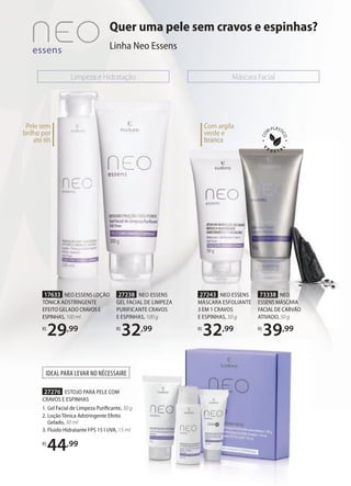 Com argila
verde e
branca
Limpeza e Hidratação Máscara Facial
Quer uma pele sem cravos e espinhas?
Linha Neo Essens
branca
IDEAL PARA LEVAR NO NÉCESSAIRE
27276 ESTOJO PARA PELE COM
CRAVOS E ESPINHAS
1. Gel Facial de Limpeza Purificante, 30 g
2. Loção Tônica Adstringente Efeito
Gelado, 30 ml
3. Fluido Hidratante FPS 15 I UVA, 15 ml
R$
44,99
Pele sem
brilho por
até 6h
27243 NEO ESSENS
MÁSCARA ESFOLIANTE
3 EM 1 CRAVOS
E ESPINHAS, 50 g
R$
32,99
27238 NEO ESSENS
GEL FACIAL DE LIMPEZA
PURIFICANTE CRAVOS
E ESPINHAS, 100 g
R$
32,99
17633 NEO ESSENS LOÇÃO
TÔNICA ADSTRINGENTE
EFEITO GELADO CRAVOSE
ESPINHAS, 100 ml
R$
29,99
73338 NEO
ESSENS MÁSCARA
FACIAL DE CARVÃO
ATIVADO, 50 g
R$
39,99
 