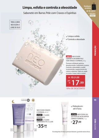 1
1
NEO ESSENS CRAVOS
E ESPINHAS, 40 ml
27241 1. FLUIDO
HIDRATANTE
27240 2. FLUIDO
HIDRATANTE FPS 15 | UVA
R$
35,99
cada
2
Limpa,esfoliaecontrolaaoleosidade
Sabonete em Barras Pele com Cravos e Espinhas
TODA A LINHA
NEO ESSENS É
LIVRE DE ÓLEO
Limpa e esfolia
Controla a oleosidade
26870 NEO ESSENS
SABONETE EM BARRA PELE
COM CRAVOS E ESPINHAS, 80 g
Promove esfoliação química,
desobstruindo e reduzindo os poros.
Controla a oleosidade e auxilia
na prevenção e aparecimento de
cravos e espinhas. Pode ser usado
no rosto e corpo (colo e costas).
18% DE DESCONTO
de: R$21,99
17,99
por:
R$
Redução em
até 6 horas
27242 NEO ESSENS GEL
SECATIVO DE AÇÃO RÁPIDA
CRAVOSEESPINHAS,15 g
R$
27,99
1
A tecnologia Nano 3D reduz as partículas hidratantes, garantindo máxima eficácia.
ROSTO
NEO
95
PROMOÇÃO
Qualquer
produto
R$2,99=
1 SACOLA
94007
 