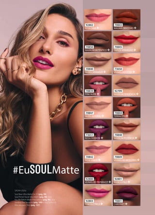 70845
TAPETE VERMELHO ❖
92801
NUDE ESTILO ❖
70839
PINK NUDE ❖
70840
NUDE CARAMELO ❖
70842
ROSE ÚNICO ❖
70843
MAGMA OBSESSÃO ❖
70844
TERRACOTA❖
70847
NUDE AUTORAL ❖
70848
MARROM POTÊNCIA ❖
70849
VERMELHO MODERNO ❖
70850
MARROM AUTÊNTICO ❖
73650
VERMELHO CETIM ❖
73651
ROSA FASHION ❖
92799
MARROM TENDÊNCIA ❖
92800
VERMELHO PAPARAZZI ❖
92802
ROSA DIVA ❖
92803
PINK ELÉTRICA ❖
70841
CABERNET ❖
#Eu Matte
SASHA USOU:
Soul Base Ultra Matte Cor 25 (pág. 99),
Soul Primer Facial Ultra Matte (pág. 98), Soul
Kiss Me Batom Matte Pink Elétrica (pág. 96), Soul
Sombra Duo Terracota (pág. 100) e Soul Turbo 5.0
Máscara para Cílios (pág. 107).
 