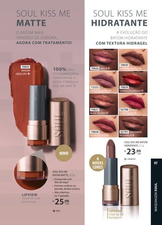 100% DAS
CONSUMIDORAS
APROVARAM A
NOVA FÓRMULA
KISS ME MATTE
SOUL KISS ME
MATTE
O BATOM MAIS
VENDIDO DE EUDORA,
AGORA COM TRATAMENTO!
70843
MAGMA
OBSESSÃO ❖
SOUL KISS ME
BATOM MATTE, 3,7 g
• Enriquecido com
óleo de argan
• Extremo conforto na
passada, desliza na boca
• Alta cobertura
na 1ª passada
R$
25,99
cada
MATE
❖
NOVO
LIPVIEW
VISOR NA COR
DO BATOM
70826 AVELÃ
72325
MALVA DA MODA
70827
NUDE VELUDO
70828
ROSA ATITUDE
70829
VERMELHO ARRASO
70830
MARROM DESFILE
92797 CASTANHO
PASSARELA
92798 BORDÔ
LOOK DO DIA
SOUL KISS ME
HIDRATANTE
A EVOLUÇÃO DO
BATOM HIDRATANTE
COM TEXTURA HIDRAGEL
8
NOVAS
CORES
LIPVIEW
visor na cor
do batom
CREMOSO
SOUL KISS ME BATOM
HIDRATANTE, 3,7 g
R$
23,99
cada
MAQUIAGEM
SOUL
97
 