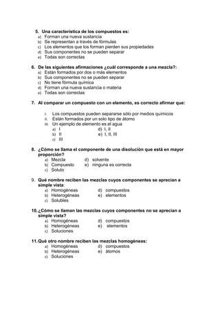 5. Una característica de los compuestos es:
a) Forman una nueva sustancia
b) Se representan a través de fórmulas
c) Los elementos que los forman pierden sus propiedades
d) Sus componentes no se pueden separar
e) Todas son correctas
6. De las siguientes afirmaciones ¿cuál corresponde a una mezcla?:
a) Están formados por dos o más elementos
b) Sus componentes no se pueden separar
c) No tiene fórmula química
d) Forman una nueva sustancia o materia
e) Todas son correctas
7. Al comparar un compuesto con un elemento, es correcto afirmar que:
I. Los compuestos pueden separarse sólo por medios químicos
II. Están formados por un solo tipo de átomo
III. Un ejemplo de elemento es el agua
a) I d) I, II
b) II e) I, II, III
c) III
8. ¿Cómo se llama el componente de una disolución que está en mayor
proporción?
a) Mezcla d) solvente
b) Compuesto e) ninguna es correcta
c) Soluto
9. Qué nombre reciben las mezclas cuyos componentes se aprecian a
simple vista:
a) Homogéneas d) compuestos
b) Heterogéneas e) elementos
c) Solubles
10.¿Cómo se llaman las mezclas cuyos componentes no se aprecian a
simple vista?
a) Homogéneas d) compuestos
b) Heterogéneas e) elementos
c) Soluciones
11.Qué otro nombre reciben las mezclas homogéneas:
a) Homogéneas d) compuestos
b) Heterogéneas e) átomos
c) Soluciones
 