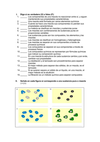 I. Diga si es verdadero (V) o falso (F):
1. ______ Los componentes de una mezcla no reaccionan entre sí, y siguen
manteniendo sus propiedades características.
2. ______ Una mezcla está formada por varios elementos químicos
3. ______ Cuando se hace una mezcla sus componentes no pierden sus
propiedades características
4. ______ La materia se clasifican en mezclas y sustancias puras
5. ______ Las mezclas son combinaciones de sustancias puras en
proporciones variables
6. ______ Las sustancias puras son los compuestos, los elementos y las
mezclas
7. ______ Las mezclas se clasifican en homogéneas y heterogéneas
8. ______ Las mezclas se separan en sus componentes a través de
procesos químicos
9. ______ Los compuestos se separan en sus componentes a través de
procesos físicos
10.______ Los compuestos químicos se representan por fórmulas químicas
que indican su composición química
11.______ En una mezcla la estructura de cada sustancia cambia y por ende,
cambian sus propiedades
12.______ La destilación y el tamizado son procedimientos para separar
mezclas
13.______ El mejor método para separar dos sólidos, de un mezcla, es el
tamizado
14.______ Si se quieren separa un sólido de un líquido, en una mezcla, el
mejor método es la ebullición
15.______ La filtración es un método químico para separar compuestos
II. Señale en cada figura si corresponde a una sustancia pura o mezcla
( 2 C/U)
 