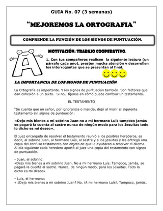 GUIA No. 07 (3 semanas)
“MEJOREMOS LA ORTOGRAFIA”
MOTIVACIÓN: Trabajo cooperativo.
1. Con tus compañeros realicen la siguiente lectura (un
párrafo cada uno), presten mucha atención y desarrollen
los interrogantes que se presentan al final.
LA IMPORTANCIA DE LOS SIGNOS DE PUNTUACIÓN
La Ortografía es importante. Y los signos de puntuación también. Son factores que
dan cohesión a un texto. Si no, fíjense en cómo puede cambiar un testamento.
EL TESTAMENTO
“Se cuenta que un señor, por ignorancia o malicia, dejó al morir el siguiente
testamento sin signos de puntuación:
«Dejo mis bienes a mi sobrino Juan no a mi hermano Luís tampoco jamás
se pagará la cuenta al sastre nunca de ningún modo para los Jesuitas todo
lo dicho es mi deseo».
El juez encargado de resolver el testamento reunió a los posibles herederos, es
decir, al sobrino Juan, al hermano Luís, al sastre y a los jesuitas y les entregó una
copia del confuso testamento con objeto de que le ayudaran a resolver el dilema.
Al día siguiente cada heredero aportó al juez una copia del testamento con signos
de puntuación.
- Juan, el sobrino:
«Dejo mis bienes a mi sobrino Juan. No a mi hermano Luís. Tampoco, jamás, se
pagará la cuenta al sastre. Nunca, de ningún modo, para los Jesuitas. Todo lo
dicho es mi deseo».
- Luís, el hermano:
« ¿Dejo mis bienes a mi sobrino Juan? No. ¡A mi hermano Luís!. Tampoco, jamás,
COMPRENDE LA FUNCIÓN DE LOS SIGNOS DE PUNTUACIÓN.
 