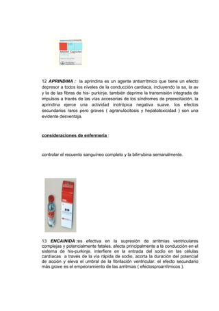 12 APRINDINA : la aprindina es un agente antiarrítmico que tiene un efecto
depresor a todos los niveles de la conducción cardiaca, incluyendo la sa, la av
y la de las fibras de his- purkinje. también deprime la transmisión integrada de
impulsos a través de las vías accesorias de los síndromes de preexcitación. la
aprindina ejerce una actividad inotrópica negativa suave. los efectos
secundarios raros pero graves ( agranulocitosis y hepatotoxicidad ) son una
evidente desventaja.



consideraciones de enfermería :



controlar el recuento sanguíneo completo y la bilirrubina semanalmente.




13 ENCAINIDA :es efectiva en la supresión de arritmias ventriculares
complejas y potencialmente fatales. afecta principalmente a la conducción en el
sistema de his-purkinje. interfiere en la entrada del sodio en las células
cardíacas a través de la vía rápida de sodio, acorta la duración del potencial
de acción y eleva el umbral de la fibrilación ventricular. el efecto secundario
más grave es el empeoramiento de las arritmias ( efectosproarrítmicos ).
 