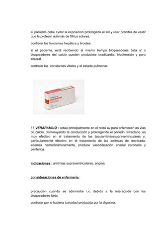 el paciente debe evitar la exposición prolongada al sol y usar prendas de vestir
que le protejan además de filtros solares.

controlar las funciones hepática y tiroidea.

si el paciente, está recibiendo al mismo tiempo bloqueadores beta y/ o
bloqueadores del calcio pueden producirse bradicardia, hipotensión y paro
sinusal.

controlar las constantes vitales y el estado pulmonar.




15 VERAPAMILO : actúa principalmente en el nodo av para enlentecer las vías
de calcio, disminuyendo la conducción y prolongando el periodo refractario. es
muy efectivo en el tratamiento de las taquiarritmiassupraventriculares y,
particularmente efectivo en el tratamiento de las arritmias de reentrada.
además hemodinámicamente, produce vasodilatación arterial coronaria y
periférica.



indicaciones : arritmias supraventriculares, angina.



consideraciones de enfermería :



precaución cuando se administre i.v, debido a la interacción con los
bloqueadores beta.

controlar por si hubiera toxicidad producida por la digoxina.
 