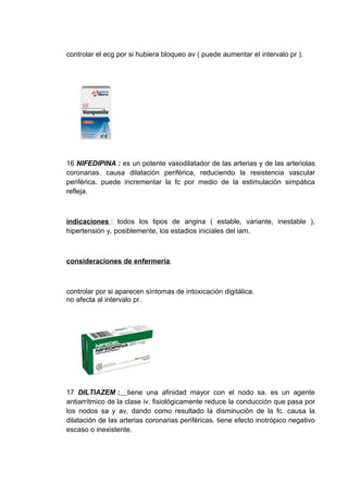controlar el ecg por si hubiera bloqueo av ( puede aumentar el intervalo pr ).




16 NIFEDIPINA : es un potente vasodilatador de las arterias y de las arteriolas
coronarias. causa dilatación periférica, reduciendo la resistencia vascular
periférica. puede incrementar la fc por medio de la estimulación simpática
refleja.



indicaciones : todos los tipos de angina ( estable, variante, inestable ),
hipertensión y, posiblemente, los estadios iniciales del iam.



consideraciones de enfermería.



controlar por si aparecen síntomas de intoxicación digitálica.
no afecta al intervalo pr.




17 DILTIAZEM : tiene una afinidad mayor con el nodo sa. es un agente
antiarrítmico de la clase iv. fisiológicamente reduce la conducción que pasa por
los nodos sa y av, dando como resultado la disminución de la fc. causa la
dilatación de las arterias coronarias periféricas. tiene efecto inotrópico negativo
escaso o inexistente.
 