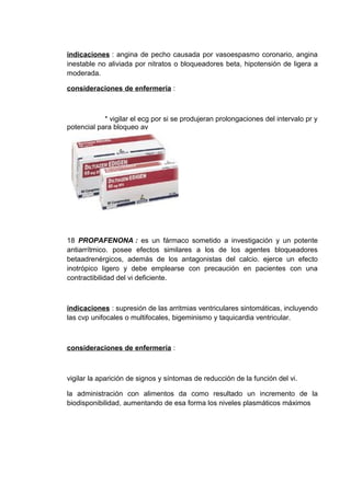 indicaciones : angina de pecho causada por vasoespasmo coronario, angina
inestable no aliviada por nitratos o bloqueadores beta, hipotensión de ligera a
moderada.

consideraciones de enfermería :



            * vigilar el ecg por si se produjeran prolongaciones del intervalo pr y
potencial para bloqueo av




18 PROPAFENONA : es un fármaco sometido a investigación y un potente
antiarrítmico. posee efectos similares a los de los agentes bloqueadores
betaadrenérgicos, además de los antagonistas del calcio. ejerce un efecto
inotrópico ligero y debe emplearse con precaución en pacientes con una
contractibilidad del vi deficiente.



indicaciones : supresión de las arritmias ventriculares sintomáticas, incluyendo
las cvp unifocales o multifocales, bigeminismo y taquicardia ventricular.



consideraciones de enfermería :



vigilar la aparición de signos y síntomas de reducción de la función del vi.

la administración con alimentos da como resultado un incremento de la
biodisponibilidad, aumentando de esa forma los niveles plasmáticos máximos
 
