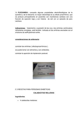 20 FLECAINIDA : comparte algunas propiedades electrofisiológicas de la
quinidina y de la lidocaína. la mayor desventaja es su efecto proarrítmico, que
se produce principalmente en pacientes con insuficiencia cardiaca con una
fracción de eyección baja y con historia de iam y/o un episodio de paro
cardíaco.



indicaciones : tratamiento y supresión de las cvp y las arritmias ventriculares
refractarias complejas. está también indicada en las arritmias asociadas con el
síndrome de wolff-parkinson-white.



consideraciones de enfermería :



controlar las arritmias ( efectosproarrítmicos ).

se puede tomar con alimentos y con antiácidos.

controlar la aparición de hipotensión postural.




C 3 RECETAS PARA PERSONAS DIABETICAS

                           CALABACITAS RELLENAS

Ingredientes

   •   4 calabacitas medianas
 