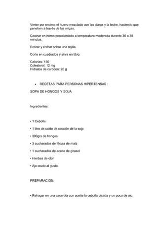 Verter por encima el huevo mezclado con las claras y la leche, haciendo que
penetren a través de las migas.

Cocinar en horno precalentado a temperatura moderada durante 30 a 35
minutos.

Retirar y enfriar sobre una rejilla.

Corte en cuadrados y sirva en tibio.

Calorías: 150
Colesterol: 12 mg
Hidratos de carbono: 20 g



   •   RECETAS PARA PERSONAS HIPERTENSAS :

SOPA DE HONGOS Y SOJA



Ingredientes:



• 1 Cebolla

• 1 litro de caldo de cocción de la soja

• 300grs de hongos

• 3 cucharadas de fécula de maíz

• 1 cucharadita de aceite de girasol

• Hierbas de olor

• Ajo crudo al gusto



PREPARACIÓN:



• Rehogar en una cacerola con aceite la cebolla picada y un poco de ajo.
 