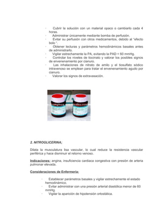 ·       Cubrir la solución con un material opaco o cambiarlo cada 4
               horas.
           ·      Administrar únicamente mediante bomba de perfusión.
           ·      Evitar su perfusión con otros medicamentos, debido al “efecto
               bolo “.
           ·       Obtener lecturas y parámetros hemodinámicos basales antes
               de administrarlo.
           ·      Vigilar estrechamente la PA, evitando la PAD < 60 mmHg.
           ·      Controlar los niveles de tiocinato y valorar los posibles signos
               de envenenamiento por cianuro.
           ·       Las inhalaciones de nitrato de amilo y el tiosulfato sódico
               intravenoso se emplean para tratar el envenenamiento agudo por
               cianuro.
           ·      Valorar los signos de extravasación.




2. NITROGLICERINA:

Dilata la musculatura lisa vascular, lo cual reduce la resistencia vascular
periférica y hace disminuir el retorno venoso.

Indicaciones: angina, insuficiencia cardiaca congestiva con presión de arteria
pulmonar elevada.

Consideraciones de Enfermería:

       ·   Establecer parámetros basales y vigilar estrechamente el estado
         hemodinámico.
       ·   Evitar administrar con una presión arterial diastólica menor de 60
         mmHg.
       ·   Vigilar la aparición de hipotensión ortostática.
 