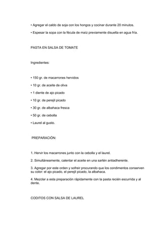 • Agregar el caldo de soja con los hongos y cocinar durante 20 minutos.

• Espesar la sopa con la fécula de maíz previamente disuelta en agua fría.



PASTA EN SALSA DE TOMATE



Ingredientes:



• 150 gr. de macarrones hervidos

• 10 gr. de aceite de oliva

• 1 diente de ajo picado

• 10 gr. de perejil picado

• 30 gr. de albahaca fresca

• 50 gr. de cebolla

• Laurel al gusto.



PREPARACIÓN:



1. Hervir los macarrones junto con la cebolla y el laurel.

2. Simultáneamente, calentar el aceite en una sartén antiadherente.

3. Agregar por este orden y sofreir procurando que los condimentos conserven
su color: el ajo picado, el perejil picado, la albahaca.

4. Mezclar a esta preparación rápidamente con la pasta recién escurrida y al
dente.



CODITOS CON SALSA DE LAUREL
 