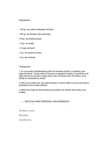 Ingredientes:



• 150 gr. de coditos integrales hervidos

• 200 gr. de tomates rojos (jitomate)

• 50 gr. de cebolla picada

• 10 gr. de aceite

• 4 hojas de laurel

• 3 gr. de canela en polvo

• 3 gr. de pimienta.



Preparación:

1. En una sartén antiadherente poner los tomates picados, la cebolla y tres
hojas de laurel. Transcurridos 5 minutos se agrega la canela y la pimienta y se
deja terminar la cocción a fuego lento unos 5 minutos más. Por último, se le
añade la cucharada de aceite.

2. Hervir los coditos con una hoja de laurel y cuando estén a punto escurrirlos y
mezclarlos con la salsa caliente.

3. Retirar las hojas de laurel antes de proceder a la mezcla de la salsa y los
coditos.



   •   RECETAS PARA PERSONAS DISLIPIDEMICOS :



Almejas al vaso

Dificultad:

Ingredientes
 