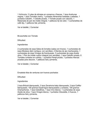 1 Achicoria, 2 Latas de almejas en conserva o frescas, 1 taza Aceitunas
negras, 1 taza Tomates cherry, 1 puñados Almendras tostadas y peladas, 1
puñados Cebollín, 1 Cebolla picada, 1 Tomate picado con cáscara, 1
Rebanada de pan de molde integral, 1 pellizcos Ají de color, 1 cucharaditas de
café Ajo, 1 pellizcos Sal, pimienta,

Ver el detalle | Comentar



Brusschetta con Tomate

Dificultad:

Ingredientes

2 cucharadas de sopa Salsa de tomates (salsa con trozos), 1 cucharadas de
sopa Mostaza dijón (antigua- con semillas), 2 Dientes de ajo machacados, 1
cucharadas de sopa Vinagre de frambuesas, 3 cucharadas de sopa Aceite
oliva, 1 Pan de molde rustico integral (con semillas), 1 taza Cebollín picado, 6
Tomates cortados en cubitos, 1 puñados Perejil picado, 1 puñados Hiervas
picadas para decorar, 1 pellizcos Sal y pimienta,

Ver el detalle | Comentar



Ensalada tibia de verduras con huevos pochados

Dificultad:

Ingredientes

2 taza Brócoli blanqueado, 2 taza Zanahoria baby blanqueada, 2 taza Coliflor
blanqueado, 100 gramos Espárragos blanqueados y cortados, 100 gramos
Champiñones, 1 taza Cebollines, 1 taza Vino blanco, 1 cucharadas de sopa
Aceite de oliva, 1 taza Vinagre blanco, 1 puñados Ciboulette, 4 Huevos, 1
pellizcos Sal y pimienta,

Ver el detalle | Comentar
 