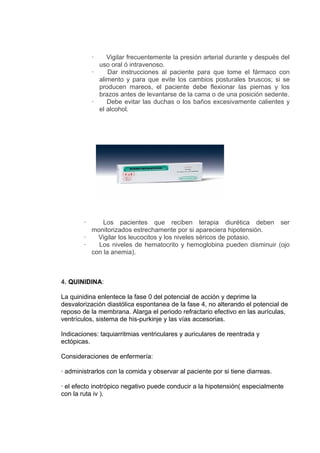 ·    Vigilar frecuentemente la presión arterial durante y después del
              uso oral ó intravenoso.
            ·    Dar instrucciones al paciente para que tome el fármaco con
              alimento y para que evite los cambios posturales bruscos; si se
              producen mareos, el paciente debe flexionar las piernas y los
              brazos antes de levantarse de la cama o de una posición sedente.
            ·    Debe evitar las duchas o los baños excesivamente calientes y
              el alcohol.




        ·     Los pacientes que reciben terapia diurética deben ser
          monitorizados estrechamente por si apareciera hipotensión.
        ·   Vigilar los leucocitos y los niveles séricos de potasio.
        ·   Los niveles de hematocrito y hemoglobina pueden disminuir (ojo
          con la anemia).



4. QUINIDINA:

La quinidina enlentece la fase 0 del potencial de acción y deprime la
desvalorización diastólica espontanea de la fase 4, no alterando el potencial de
reposo de la membrana. Alarga el periodo refractario efectivo en las aurículas,
ventrículos, sistema de his-purkinje y las vías accesorias.

Indicaciones: taquiarritmias ventriculares y auriculares de reentrada y
ectópicas.

Consideraciones de enfermería:

· administrarlos con la comida y observar al paciente por si tiene diarreas.

· el efecto inotrópico negativo puede conducir a la hipotensión( especialmente
con la ruta iv ).
 
