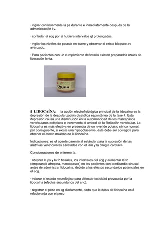 · vigilar continuamente la ps durante e inmediatamente después de la
administración i.v.

· controlar el ecg por si hubiera intervalos qt prolongados.

· vigilar los niveles de potasio en suero y observar si existe bloqueo av
avanzado.

· Para pacientes con un cumplimiento deficitario existen preparados orales de
liberación lenta.




5 LIDOCAÍNA: la acción electrofisiológica principal de la lidocaína es la
depresión de la despolarización disatólica espontánea de la fase 4. Esta
depresión causa una disminución en la automaticidad de los marcapasos
ventriculares ectópicos e incrementa el umbral de la fibrilación ventricular. La
lidocaína es más efectiva en presencia de un nivel de potasio sérico normal;
por consiguiente, si existe una hipopotasemia, ésta debe ser corregida para
obtener el efecto máximo de la lidocaína.

Indicaciones: es el agente parenteral estándar para la supresión de las
arritmias ventriculares asociadas con el iam y la cirugía cardiaca.

Consideraciones de enfermería:

· obtener la ps y la fc basales, los intervalos del ecg y aumentar la fc
(empleando atropina, marcapasos) en los pacientes con bradicardia sinusal
antes de administrar lidocaína, debido a los efectos secundarios potenciales en
el ecg.

· valorar el estado neurológico para detectar toxicidad provocada por la
lidocaína (efectos secundarios del snc).

· registrar el peso en kg diariamente, dado que la dosis de lidocaína está
relacionada con el peso
 