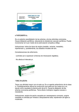 6 NIFEDIPINA:

Es un potente vasodilatador de las arterias y de las arteriolas coronarias.
Causa dilatación periférica, reduciendo la resistencia vascular periférica. Puede
incrementar la fc por medio de la estimulación simpática refleja.

Indicaciones: todos los tipos de angina (estable, variante, inestable),
hipertensión y, posiblemente, los estadios iniciales del iam.

Consideraciones de enfermería.

· controlar por si aparecen síntomas de intoxicación digitálica.

· No afecta al intervalo pr.




7 DILTIAZEM:

Tiene una afinidad mayor con el nodo sa. Es un agente antiarrítmico de la clase
iv. Fisiológicamente reduce la conducción que pasa por los nodos sa y av,
dando como resultado la disminución de la fc. Causa la dilatación de las
arterias coronarias periféricas. Tiene efecto inotrópico negativo escaso o
inexistente.

Indicaciones: angina de pecho causada por vasoespasmo coronario, angina
inestable no aliviada por nitratos o bloqueadores beta, hipotensión de ligera a
moderada.
 
