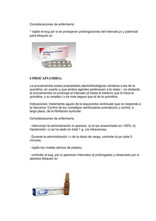 Consideraciones de enfermería:

* vigilar el ecg por si se produjeran prolongaciones del intervalo pr y potencial
para bloqueo av.




8 PROCAINAMIDA:

La procainamida posee propiedades electrofisiológicas similares a las de la
quinidina, en cuanto a que ambos agentes pertenecen a la clase i. no obstante,
la procainamida no prolonga el intervalo qt hasta el extremo que lo hace la
quinidina, y su empleo i.v es más seguro que el de la quinidina.

Indicaciones: tratamiento agudo de la taquicardia ventricular que no responde a
la lidocaína. Control de loc complejos ventriculares prematuros y control, a
largo plazo, de la fibrilación auricular.

Consideraciones de enfermería:

· interrumpir la administración si aparece: a) el qrs ensanchado en >50%; b)
hipotensión; c) se ha dado en total 1 g, vía intravenosa.

· Durante la administración i.v de la dosis de carga, controlar la ps cada 5
minutos.

· vigilar los niveles séricos de potasio.

· controlar el ecg, por si aparecen intervalos qt prolongados y observarlo por si
aparece bloqueo av.
 