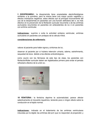 9 DISOPIRAMIDA : la disopiramida tiene propiedades electrofisiológicas
similares a la quinidina, pero la misma tiene una mayor acción vagolítica y
efectos inotrópicos negativos. estos efectos son el principal inconveniente del
uso de la disopiramida en pacientes con una función deficitaria del vi. es más
efectivo en la prevención de la fibrilación auricular recurrente o de las arritmias
auriculares recurrentes en pacientes sin antecedentes de icc ó en pacientes
con arritmia ventricular.


indicaciones : suprime o evita la actividad ectópica ventricular, arritmias
auriculares en pacientes con prolapso de la válvula mitral.

consideraciones de enfermería :



valorar al paciente para hallar signos y síntomas de icc.

observar al paciente por si hubiera retención urinaria, edema, estreñimiento,
sequedad de boca debido a los efectos anticolinérgicos.

como ocurre con los fármacos de este tipo de clase, los pacientes con
fibrilación/flútter auricular deben ser digitalizados primero para evitar el periodo
refractario efectivo de la unión av.




10 FENITOÍNA : la fenitoína deprime la automaticidad. parece afectar
selectivamente al miocardio isquémico, teniendo poco o ningún efecto sobre la
conducción en el tejido normal.



indicaciones : indicada en el tratamiento de las arritmias ventriculares
inducidas por la digital, las arritmias del pvm que no responden al propanolol, y
 