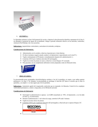 6.   QUINIDINA :

La Quinidina enlentece la fase 0 del potencial de acción y deprime la desvalorización diastólica espontanea de la fase 4,
no alterando el potencial de reposo de la membrana. Alarga el periodo refractario efectivo en las aurículas, ventrículos,
sistema de His-Purkinje y las vias accesorias.

Indicaciones : taquiarritmias ventriculares y auriculares de reentrada y ectópicas.

Consideraciones de Enfermería :

               Administrarlos con la comida y observar al paciente por si tiene diarreas.
               El efecto inotrópico negativo puede conducir a la hipotension ( especialmente con la ruta IV ).
               Vigilar continuamente la PS durante e inmediatamente después de la administración i.v.
               Controlar el ECG por si hubiera intervalos QT prolongados.
               Vigilar los niveles de potasio en suero y observar si existe bloqueo AV avanzado.
               Para pacientes con un cumplimiento deficitario existen preparados orales de liberación lenta.




     7.   PROCAINAMIDA :

La procainamida posee propiedades electrofisiológicas similares a las de la quinidina, en cuanto a que ambos agentes
pertenecen a la clase I. No obstante, la procainamida no prolonga el intervalo QT hasta el extremo que lo hace la
quinidina, y su empleo i.v es más seguro que el de la quinidina.

Indicaciones : tratamiento agudo de la taquicardia ventricular que no responde a la lidocaína. Control de loc complejos
ventriculares prematuros y control, a largo plazo, de la fibrilación auricular.

Consideraciones de Enfermería :

            Interrumpir la administración si aparece : a) el QRS ensanchado en >50% ; b) hipotensión ; c) se ha dado
                en total 1 g, vía intravenosa.
            Durante la administración i.v de la dosis de carga, controlar la PS cada 5 minutos.
            Vigilar los niveles séricos de potasio.
            Controlar el ECG, por si aparecen intervalos QT prolongados y observarlo por si aparece bloqueo AV.




           
 
