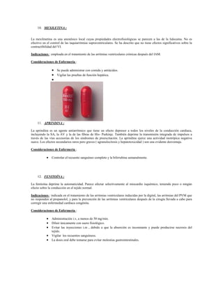 10. MEXILETINA :


La mexilmetina es una anestésico local cuyas propiedades electrofisiológicas se parecen a las de la lidocaína. No es
efectivo en el control de las taquiarritmias supraventriculares. Se ha descrito que no tiene efectos significativos sobre la
contractibilidad del VI.

Indicaciones : empleada en el tratamiento de las arritmias ventriculares crónicas después del IAM.

Consideraciones de Enfermería :

                 Se puede administrar con comida y antiácidos.
                 Vigilar las pruebas de función hepática.
                




     11. APRINDINA :

La aprindina es un agente antiarrítmico que tiene un efecto depresor a todos los niveles de la conducción cardiaca,
incluyendo la SA, la AV y la de las fibras de His- Purkinje. También deprime la transmisión integrada de impulsos a
través de las vías accesorias de los síndromes de preexcitación. La aprindina ejerce una actividad inotrópica negativa
suave. Los efectos secundarios raros pero graves ( agranulocitosis y hepatotoxicidad ) son una evidente desventaja.

Consideraciones de Enfermería :

            Controlar el recuento sanguíneo completo y la bilirrubina semanalmente.




     12. FENITOÍNA :

La fenitoína deprime la automaticidad. Parece afectar selectivamente al miocardio isquémico, teniendo poco o ningún
efecto sobre la conducción en el tejido normal.

Indicaciones : indicada en el tratamiento de las arritmias ventriculares inducidas por la digital, las arritmias del PVM que
no responden al propanolol, y para la prevención de las arritmias ventriculares después de la cirugía llevada a cabo para
corregir una enfermedad cardiaca congénita.

Consideraciones de Enfermería :

            Administración i.v, a menos de 50 mg/min.
            Diluir únicamente con suero fisiológico.
            Evitar las inyecciones i.m , debido a que la absorción es inconstante y puede producirse necrosis del
               tejido.
            Vigilar los recuentos sanguíneos.
            La dosis oral debe tomarse para evitar molestias gastrointestinales.
 
