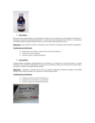 13. TOCAINIDA :

Muestras acciones farmacológicas y electrofisiológicas similares a las de la lidocaína y suele llamársele “ lidocaína oral “.
No produce una depresión miocárdica significativa y no tiene efecto sobre la conducción por el nodo AV y el sistema de
His-Purkinje. Reduce el periodo refractario efectivo y acorta la duración del potencial de acción.

Indicaciones : para controlar las arritmias ventriculares severas resistentes a la quinidina, proacainamida y al propanolol.

Consideraciones de Enfermería :

             Puede tomarse con alimentos ( puede reducir los efectos secundarios ).
             Controlar el recuento sanguíneo.
             Valorar los signos y síntomas pulmonares.


     14. FLECAINIDA :

Comparte algunas propiedades electrofisiológicas de la quinidina y de la lidocaína. La mayor desventaja es su efecto
proarrítmico, que se produce principalmente en pacientes con insuficiencia cardiaca con una fracción de eyección baja y
con historia de IAM y/o un episodio de paro cardíaco.

Indicaciones : tratamiento y supresión de las CVP y las arritmias ventriculares refractarias complejas. Está también
indicada en las arritmias asociadas con el síndrome de Wolff-Parkinson-White.

Consideraciones de Enfermería :

             Controlar las arritmias ( efectos proarrítmicos ).
             Se puede tomar con alimentos y con antiácidos.
             Controlar la aparición de hipotensión postural.
 