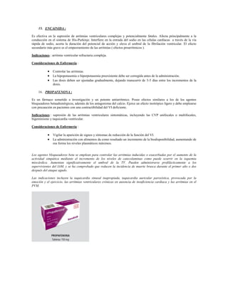 15. ENCAINIDA :

Es efectiva en la supresión de arritmias ventriculares complejas y potencialmente fatales. Afecta principalmente a la
conducción en el sistema de His-Purkinje. Interfiere en la entrada del sodio en las células cardíacas a través de la vía
rápida de sodio, acorta la duración del potencial de acción y eleva el umbral de la fibrilación ventricular. El efecto
secundario más grave es el empeoramiento de las arritmias ( efectos proarrítmicos ).

Indicaciones : arritmia ventricular refractaria compleja.

Consideraciones de Enfermería :

             Controlar las arritmias.
             La hipopotasemia o hiperpotasemia preexistente debe ser corregida antes de la administración.
             Las dosis deben ser ajustadas gradualmente, dejando transcurrir de 3-5 días entre los incrementos de la
                dosis.

     16. PROPAFENONA :

Es un fármaco sometido a investigación y un potente antiarrítmico. Posee efectos similares a los de los agentes
bloqueadores betaadrenérgicos, además de los antagonistas del calcio. Ejerce un efecto inotrópico ligero y debe emplearse
con precaución en pacientes con una contractibilidad del VI deficiente.

Indicaciones : supresión de las arritmias ventriculares sintomáticas, incluyendo las CVP unifocales o multifocales,
bigeminismo y taquicardia ventricular.

Consideraciones de Enfermería :

             Vigilar la aparición de signos y síntomas de reducción de la función del VI.
             La administración con alimentos da como resultado un incremento de la biodisponibilidad, aumentando de
                esa forma los niveles plasmáticos máximos.


Los agentes bloqueadores beta se emplean para controlar las arritmias inducidas o exacerbadas por el aumento de la
actividad simpática mediante el incremento de los niveles de catecolaminas como puede ocurrir en la isquemia
miocárdica. Aumentan significativamente el umbral de la TV. Pueden administrarse profilácticamente a los
supervivientes del IAM, y se ha comprobado que reducen la incidencia de muerte brusca durante el primer año o dos
después del ataque agudo.

Las indicaciones incluyen la taquicardia sinusal inapropiada, taquicardia auricular paroxística, provocada por la
emoción y el ejercicio, las arritmias ventriculares crónicas en ausencia de insuficiencia cardiaca y las arritmias en el
PVM.
 