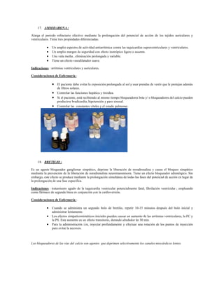 17. AMIODARONA :

Alarga el periodo refractario efectivo mediante la prolongación del potencial de acción de los tejidos auriculares y
ventriculares. Tiene tres propiedades diferenciadas.

               Un amplio espectro de actividad antiarrítmica contra las taquicardias supraventriculares y ventriculares.
               Un amplio margen de seguridad con efecto inotrópico ligero o ausente.
               Una vida media , eliminación prolongada y variable.
               Tiene un efecto vasodilatador suave.

Indicaciones : arritmias ventriculares y auriculares.

Consideraciones de Enfermería :

                 El paciente debe evitar la exposición prolongada al sol y usar prendas de vestir que le protejan además
                    de filtros solares.
                   Controlar las funciones hepática y tiroidea.
                   Si el paciente, está recibiendo al mismo tiempo bloqueadores beta y/ o bloqueadores del calcio pueden
                    producirse bradicardia, hipotensión y paro sinusal.
                   Controlar las constantes vitales y el estado pulmonar.




     18. BRETILIO :

Es un agente bloqueador ganglionar simpático, deprime la liberación de noradrenalina y causa el bloqueo simpático
mediante la prevención de la liberación de noradrenalina neurotransmisora. Tiene un efecto bloqueador adrenérgico. Sin
embargo, este efecto se produce mediante la prolongación simultánea de todas las fases del potencial de acción en lugar de
la prolongación de una fase específica.

Indicaciones : tratamiento agudo de la taquicardia ventricular potencialmente fatal, fibrilación ventricular ; empleando
como fármaco de segunda línea en conjunción con la cardioversión.

Consideraciones de Enfermería :

             Cuando se administra un segundo bolo de bretilio, repetir 10-15 minutos después del bolo inicial y
                administrar lentamente.
             Los efectos simpaticomiméticos iniciales pueden causar un aumento de las arritmias ventriculares, la FC y
                la PS. Este aumento es un efecto transitorio, durando alrededor de 30 min.
             Para la administración i.m, inyectar profundamente y efectuar una rotación de los puntos de inyección
                para evitar la necrosis.



Los bloqueadores de las vías del calcio son agentes que deprimen selectivamente los canales miocárdicos lentos.
 