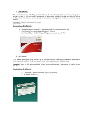 19. VERAPAMILO :

Actúa principalmente en el nodo AV para enlentecer las vías de calcio, disminuyendo la conducción y prolongando el
periodo refractario. Es muy efectivo en el tratamiento de las taquiarritmias supraventriculares y, particularmente efectivo
en el tratamiento de las arritmias de reentrada. Además hemodinámicamente, produce vasodilatación arterial coronaria y
periférica.

Indicaciones : arritmias supraventriculares, angina.

Consideraciones de Enfermería :

             Precaución cuando se administre i.v, debido a la interacción con los bloqueadores beta.
             Controlar por si hubiera toxicidad producida por la digoxina.
             Controlar el ECG por si hubiera bloqueo AV ( puede aumentar el intervalo PR ).




     20. NIFEDIPINA :

Es un potente vasodilatador de las arterias y de las arteriolas coronarias. Causa dilatación periférica, reduciendo la
resistencia vascular periférica. Puede incrementar la Fc por medio de la estimulación simpática refleja.

Indicaciones : todos los tipos de angina ( estable, variante, inestable ), hipertensión y, posiblemente, los estadios iniciales
del IAM.

Consideraciones de Enfermería.

                 Controlar por si aparecen síntomas de intoxicación digitálica.
                 No afecta al intervalo PR.
 