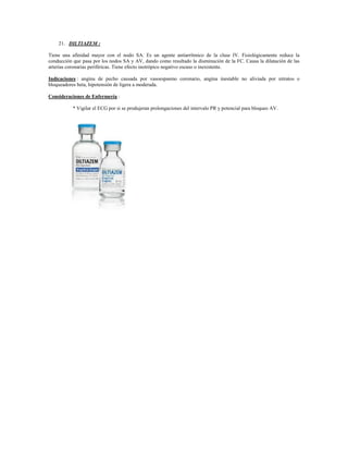 21. DILTIAZEM :

Tiene una afinidad mayor con el nodo SA. Es un agente antiarrítmico de la clase IV. Fisiológicamente reduce la
conducción que pasa por los nodos SA y AV, dando como resultado la disminución de la FC. Causa la dilatación de las
arterias coronarias periféricas. Tiene efecto inotrópico negativo escaso o inexistente.

Indicaciones : angina de pecho causada por vasoespasmo coronario, angina inestable no aliviada por nitratos o
bloqueadores beta, hipotensión de ligera a moderada.

Consideraciones de Enfermería :

           * Vigilar el ECG por si se produjeran prolongaciones del intervalo PR y potencial para bloqueo AV.
 