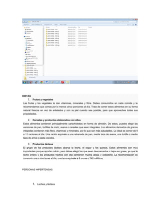 DIETAS
    1.   Frutas y vegetales
Las frutas y los vegetales te dan vitaminas, minerales y fibra. Debes consumirlos en cada comida y te
recomendamos que comas por lo menos cinco porciones al día. Trata de comer estos alimentos en su forma
natural frescos en vez de enlatados y con su piel cuando sea posible, para que aproveches todas sus
propiedades.

    2.   Cereales y productos elaborados con ellos
Estos alimentos contienen principalmente carbohidratos en forma de almidón. De estos, puedes elegir las
versiones de pan, tortillas de maíz, avena o cereales que sean integrales. Los alimentos derivados de granos
integrales contienen más fibra, vitaminas y minerales, por lo que son más saludables. Lo ideal es comer de 6
a 11 raciones al día. Una ración equivale a una rebanada de pan, media taza de avena, una tortilla o media
taza de arroz o pasta cocidos.

    3.   Productos lácteos
El grupo de los productos lácteos abarca la leche, el yogur y los quesos. Estos alimentos son muy
importantes porque aportan calcio, pero debes elegir los que sean descremados o bajos en grasa, ya que la
leche entera y los productos hechos con ella contienen mucha grasa y colesterol. La recomendación es
consumir una o dos tazas al día, una taza equivale a 8 onzas o 240 mililitros.



PERSONAS HIPERTENSAS




         1. Leches y lácteos
 