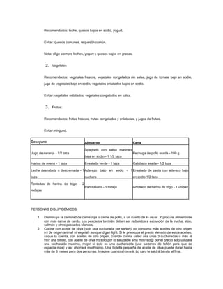 Recomendados: leche, quesos bajos en sodio, yogurt.


            Evitar: quesos comunes, requesón común.


            Nota: elige siempre leches, yogurt y quesos bajos en grasas.


            2. Vegetales

            Recomendados: vegetales frescos, vegetales congelados sin salsa, jugo de tomate bajo en sodio,
            jugo de vegetales bajo en sodio, vegetales enlatados bajos en sodio.


            Evitar: vegetales enlatados, vegetales congelados en salsa.


            3. Frutas:

            Recomendados: frutas frescas, frutas congeladas y enlatadas, y jugos de frutas.


            Evitar: ninguno.


Desayuno                                Almuerzo                           Cena

                                        Spaghetti con salsa marinara
Jugo de naranja - 1/2 taza                                                 Pechuga de pollo asada - 100 g
                                        baja en sodio - 1 1/2 taza

Harina de avena - 1 taza                Ensalada verde - 1 taza            Calabaza asada - 1/2 taza

Leche desnatada o descremada - 1 Aderezo bajo en sodio - 1 Ensalada de pasta con aderezo bajo

taza                                    cuchara                            en sodio 1/2 taza

Tostadas de harina de trigo - 2
                                        Pan Italiano - 1 rodaja            Arrollado de harina de trigo - 1 unidad
rodajas




PERSONAS DISLIPIDEMICOS:

       1.   Disminuya la cantidad de carne roja o carne de pollo, a un cuarto de lo usual. Y procure alimentarse
            con más carne de cerdo. Los pescados también deben ser reducidos a excepción de la trucha, atún,
            salmón y otros pescados blancos.
       2.   Cocine con aceite de oliva (solo una cucharada por sartén), no consuma más aceites de otro origen
            (ni de origen animal ni vegetal) aunque digan light. Si le preocupa el precio elevado de estos aceites,
            saque la cuenta, con aceites de otro origen, cuando cocina usted usa unas 3 cucharadas o más al
            freír una bistec, con aceite de oliva no solo por lo saludable sino motivad@ por el precio solo utilizará
            una cucharada máximo, mejor si solo es una cucharadita (use sartenes de teflón para que se
            esparza más) y así ahorrará muchísimo. Una botella pequeña de aceite de oliva puede durar hasta
            más de 3 meses para dos personas. Imagine cuanto ahorrará. Lo caro le saldrá barato al final.
 