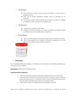        Vía sublingual :


                           Dar instrucciones al paciente para que guarde las tabletas en frascos oscuros y
                          protegidos de la luz.
                         Hacer que el paciente permanezca acostado cuando se administre por vía
                            sublingual.
                           Si se da para la angina, decir al paciente que si el dolor no se alivia con 3 tabletas
                            de nitroglicerina, debe comunicárnoslo inmediatamente.

                 Vía intravenosa :


                            Normalmente no exceder los 120 mg/min.
                            Emplear una bomba de perfusión y un equipo de perfusión recomendado (equipo
                            de polietileno) para evitar que éste absorba nitroglicerina.

                 Pomada/Parches :


                            Retirar la pomada residual y buscar puntos rotatorios para la aplicación del parche.
                            Cubrir el papel aplicador con un plástico de envoltorio y asegurarlo con una cinta
                            adhesiva para proteger la ropa y promover la absorción.




    3.   HIDRALAZINA:


Es un vasodilatador arteriolar empleado en el tratamiento de la hipertensión, administrado generalmente en
combinación con otros agentes.

Indicaciones: hipertensión de moderada a severa.


Consideraciones de Enfermería:


                    Vigilar frecuentemente la presión arterial durante y después del uso oral ó intravenoso.
                    Dar instrucciones al paciente para que tome el fármaco con alimento y para que evite los
                    cambios posturales bruscos; si se producen mareos, el paciente debe flexionar las piernas y
                    los brazos antes de levantarse de la cama o de una posición sedente.
                     Debe evitar las duchas o los baños excesivamente calientes y el alcohol.




Actúan como inhibidores competitivos del enzima conversor de angiotensina; la inhibición del enzima
 