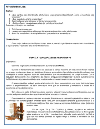 ACTIVIDAD EN CLASE:
Explica:
1. ¿Qué significa para ti rendir culto a lo humano, según el contenido del texto? ¿cómo se manifiesta esta
tendencia?
2. ¿Qué caracterizo el arte renacentista?
3. Describe las características de la literatura renacentista.
4. ¿Quiénes fueron los principales artista del periodo renacentista?
Sustenta o critica con sus palabras:
1. Todo humanismo es ateo.
2. Las expresiones estéticas y literarias del renacimiento rendían culto a lo humano.
3. Antes del renacimiento el arte y la literatura giraba eterno al tema religioso.
COMPROMISO:
En un mapa de Europa identifique con color verde el país de origen del renacimiento, con color amarrillo
el lejano oriente, y con color azul el mar Mediterráneo.
CIENCIA Y TECNOLOGÍA EN LE RENACIMIENTO
Exploremos:
Discierne en grupo los inventos realizados durante la Edad Media.
Durante el Renacimiento se sentaron las bases de la ciencia moderna. En este periodo fueron notorios
los avances en diferentes áreas; en Medicina y Anatomía se rompió con la medicina eclesial del medioevo, que
privilegiaba el uso de plegarias sobre los medicamentos, y se retomó el estudio del cuerpo humano. Con la
traducción de los escritos más importantes de médicos antiguos como Hipócrates y Galeno, surgió la carrera
de Medicina en algunas universidades y se practicaron las primeras intervenciones quirúrgicas.
El avance científico se logró gracias a la introducción de un nuevo método, una forma distinta de hacer
ciencia: la experimentación. Es decir, toda teoría tenía que ser sustentada y demostrada a través de la
experiencia, en la práctica misma.
Con este nuevo estilo de hacer ciencia se crearon y utilizaron instrumentos como el telescopio, que les
permitió a algunos científicos demostrar la veracidad de sus descubrimientos.
En Astronomía el camino por recorrer era amplio. Primaba aún la concepción geocéntrica, según la cual
el Universo y los planetas giraban alrededor de la Tierra, afín con la doctrina cristiana, que señalaba que si el
hombre era creado por Dios a su imagen y semejanza, todo lo que existe debe girar
en torno de él.
En los siglos XV y XVI Copérnico y Galileo, apoyados en estudios
matemáticos, impusieron la teoría heliocéntrica, la cual sostenía que la Tierra giraba
sobre su eje una vez al día, y que durante un año daba un giro alrededor del Sol, al
igual que los demás planetas. La Iglesia obligó a Galileo a retractarse de sus
afirmaciones.
 