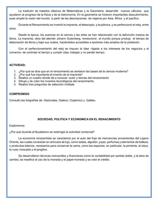 La tradición de tratados clásicos de Matemáticas y la Geometría, desarrolló nuevos cálculos que
ayudaron al progreso de la física y de la Astronomía. En la geometría se hicieron importantes descubrimiento,
pues amplió la visión del mundo a partir de las descripciones de viajeros por Asia, África y el pacífico.
Durante el Renacimiento se inventó la imprenta, el telescopio, y la pólvora, y se perfeccionó el reloj, entre
otros.
Desde la época, los avances en la ciencia y las artes se han relacionado con la defunción masiva de
libros. La imprenta, obra del alemán Johann Gutenberg, revolucionó al mundo porque produjo el tiempo de
elaboración de libros y bajó sus costos, haciéndolos accesibles a sectores más amplios de la población.
Con el perfeccionamiento del reloj se impuso la idea –ligada a los intereses de los negocios y el
comercio- de controlar el tiempo y cumplir citas, trabajar y no perder tiempo.
ACTIVIDAD;
1. ¿Por qué se dice que en el renacimiento se sentaron las bases de la ciencia moderna?
2. ¿Por qué fue importante el invento de la imprenta?
3. Realice un cuadro donde dé a conocer: autor y teorías del renacimiento
4. Dibuje y de color los inventos tecnológicos del renacimiento.
5. Realizo tres preguntas de selección múltiple.
COMPROMISO
Consulto las biografías de: Hipócrates, Galeno, Copérnico y Galileo.
SOCIEDAD, POLITICA Y ECONOMICA EN EL RENACIMIENTO
Exploremos:
¿Por qué durante el feudalismo se restringió la actividad comercial?
La economía renacentista se caracterizó por el auto del flujo de mercancías provenientes del Lejano
Oriente, las cuales consistían en artículos de lujo, como sedas, algodón, joyas, perfumes y elementos de belleza,
o productos básicos, necesarios para conservar la carne, como las especias, en particular, la pimienta, el clavo,
la nuez moscada y el jengibre.
Se desarrollaron técnicas mercantiles y financieras como la contabilidad por partida doble, y la letra de
cambio; se masificó el uso de la moneda y el papel moneda y se creó el crédito.
 