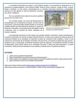 La sociedad renacentista era urbana. Los principales aportes a la humanidad se presentaron en un
comienzo en ciudades italianas, como Florencia, Milán, Venecia, Roma y Génova, y luego en París, Londres,
Brujas y Amberes. La vida urbana, caracterizada por un marcado crecimiento económico y demográfico,
imprimió a la vida citadina un sello de ostentación, erudición,
lujo, placer y elegancia.
Era una sociedad menos rígida en la cual era posible el
ascenso de una clase a otra.
En el ámbito político, los inicios del Renacimiento se
caracterizaban por la inexistencia de países, tal como hoy los
conocemos. La península Itálica estaba dividida en numerosas
ciudades-Estado que frecuentemente entraban en guerra por
territorios o mercados. Los actuales países de España, Francia
y Alemania, eran un conjunto de reinos, herederos de la
tradición medieval.
La prosperidad económica, la vida urbana y los cambios sociales, imprimieron nuevas características a
la política renacentista. Se retornó al antiguo Derecho Romano, el mismo que sustenta las bases jurídicas de
numerosos Estados de la actualidad; se expandió el deseo de unificación entre ciudades y reinos, lo que
conduciría a la formación de los Estados nacionales. De igual forma, se organizó la diplomacia para buscar y
mantener la paz y la seguridad, condiciones necesarias para los negocios; y se difundieron también las ideas
de Maquiavelo, quien teorizó acerca de la naturaleza del poder y afirmó que todo gobernante -si quería
mantenerse- debía procurar el bienestar de sus súbditos y entender que el fin justifica los medios.
ACTIVIDAD
1. ¿Cómo era la sociedad renacentista?
2. ¿Qué caracterizaba a la economía durante el Renacimiento?
3. ¿Cómo opera en la realidad el principio según el cual el fin justifica los medios? ¿Qué opinas de ello?
4. ¿Qué importancia tuvieron las ciudades renacentistas?
Video para Analizar (Renacimiento) https://www.youtube.com/watch?v=6_ItA9Nkc0c,
https://www.youtube.com/watch?v=SkzGLGOq8kY o desde el blog; leonardoydiaz.blogspot.com
Vista de una ciudad ideal diseñada por un
arquitecto renacentista italiano.
 