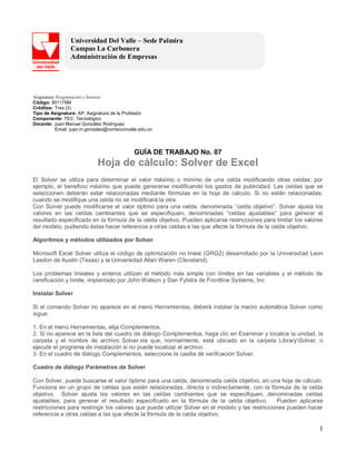 1
Universidad Del Valle – Sede Palmira
Campus La Carbonera
Administración de Empresas
Asignatura: Programación e Internet
Código: 801176M
Créditos: Tres (3)
Tipo de Asignatura: AP: Asignatura de la Profesión
Componente: TEC: Tecnológico
Docente: Juan Manuel González Rodríguez
Email: juan.m.gonzalez@correounivalle.edu.co
GUÍA DE TRABAJO No. 07
Hoja de cálculo: Solver de Excel
El Solver se utiliza para determinar el valor máximo o mínimo de una celda modificando otras celdas; por
ejemplo, el beneficio máximo que puede generarse modificando los gastos de publicidad. Las celdas que se
seleccionen deberán estar relacionadas mediante fórmulas en la hoja de cálculo. Si no están relacionadas,
cuando se modifique una celda no se modificará la otra.
Con Solver puede modificarse el valor óptimo para una celda, denominada “celda objetivo”. Solver ajusta los
valores en las celdas cambiantes que se especifiquen, denominadas “celdas ajustables” para generar el
resultado especificado en la fórmula de la celda objetivo. Pueden aplicarse restricciones para limitar los valores
del modelo, pudiendo éstas hacer referencia a otras celdas a las que afecte la fórmula de la celda objetivo.
Algoritmos y métodos utilizados por Solver
Microsoft Excel Solver utiliza el código de optimización no lineal (GRG2) desarrollado por la Universidad Leon
Lasdon de Austin (Texas) y la Universidad Allan Waren (Cleveland).
Los problemas lineales y enteros utilizan el método más simple con límites en las variables y el método de
ramificación y límite, implantado por John Watson y Dan Fylstra de Frontline Systems, Inc
Instalar Solver
Si el comando Solver no aparece en el menú Herramientas, deberá instalar la macro automática Solver como
sigue:
1. En el menú Herramientas, elija Complementos.
2. Si no aparece en la lista del cuadro de diálogo Complementos, haga clic en Examinar y localice la unidad, la
carpeta y el nombre de archivo Solver.xla que, normalmente, está ubicado en la carpeta LibrarySolver, o
ejecute el programa de instalación si no puede localizar el archivo.
3. En el cuadro de diálogo Complementos, seleccione la casilla de verificación Solver.
Cuadro de diálogo Parámetros de Solver
Con Solver, puede buscarse el valor óptimo para una celda, denominada celda objetivo, en una hoja de cálculo.
Funciona en un grupo de celdas que estén relacionadas, directa o indirectamente, con la fórmula de la celda
objetivo. Solver ajusta los valores en las celdas cambiantes que se especifiquen, denominadas celdas
ajustables, para generar el resultado especificado en la fórmula de la celda objetivo. Pueden aplicarse
restricciones para restringir los valores que puede utilizar Solver en el modelo y las restricciones pueden hacer
referencia a otras celdas a las que afecte la fórmula de la celda objetivo.
 