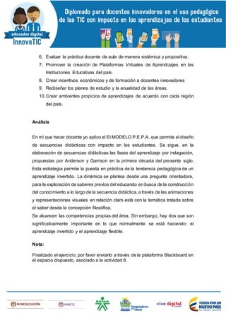 6. Evaluar la práctica docente de aula de manera sistémica y propositiva.
7. Promover la creación de Plataformas Virtuales de Aprendizajes en las
Instituciones Educativas del país.
8. Crear incentivos económicos y de formación a docentes innovadores
9. Rediseñar los planes de estudio y la anualidad de las áreas.
10.Crear ambientes propicios de aprendizajes de acuerdo con cada región
del país.
Análisis
En mí que hacer docente yo aplico el El MODELO P.E.P.A. que permite el diseño
de secuencias didácticas con impacto en los estudiantes. Se sigue, en la
elaboración de secuencias didácticas las fases del aprendizaje por indagación,
propuestas por Anderson y Garrison en la primera década del presente siglo.
Esta estrategia permite la puesta en práctica de la tendencia pedagógica de un
aprendizaje invertido. La dinámica se plantea desde una pregunta orientadora,
para la exploración de saberes previos del educando en busca de la construcción
del conocimiento a lo largo de la secuencia didáctica, a través de las animaciones
y representaciones visuales en relación claro está con la temática tratada sobre
el saber desde la concepción filosófica.
Se alcancen las competencias propias del área. Sin embargo, hay dos que son
significativamente importante en lo que normalmente se está haciendo: el
aprendizaje invertido y el aprendizaje flexible.
Nota:
Finalizado el ejercicio, por favor enviarlo a través de la plataforma Blackboard en
el espacio dispuesto, asociado a la actividad 8.
 