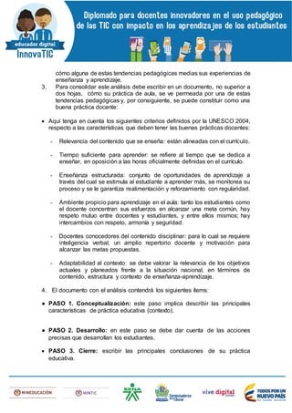 cómo alguna de estas tendencias pedagógicas medias sus experiencias de
enseñanza y aprendizaje.
3. Para consolidar este análisis debe escribir en un documento, no superior a
dos hojas, cómo su práctica de aula, se ve permeada por una de estas
tendencias pedagógicas y, por consiguiente, se puede constituir como una
buena práctica docente:
 Aquí tenga en cuenta los siguientes criterios definidos por la UNESCO 2004,
respecto a las características que deben tener las buenas prácticas docentes:
- Relevancia del contenido que se enseña: están alineadas con el currículo.
- Tiempo suficiente para aprender: se refiere al tiempo que se dedica a
enseñar, en oposición a las horas oficialmente definidas en el currículo.
- Enseñanza estructurada: conjunto de oportunidades de aprendizaje a
través del cual se estimula al estudiante a aprender más, se monitorea su
proceso y se le garantiza realimentación y reforzamiento con regularidad.
- Ambiente propicio para aprendizaje en el aula: tanto los estudiantes como
el docente concentran sus esfuerzos en alcanzar una meta común, hay
respeto mutuo entre docentes y estudiantes, y entre ellos mismos; hay
intercambios con respeto, armonía y seguridad.
- Docentes conocedores del contenido disciplinar: para lo cual se requiere
inteligencia verbal, un amplio repertorio docente y motivación para
alcanzar las metas propuestas.
- Adaptabilidad al contexto: se debe valorar la relevancia de los objetivos
actuales y planeados frente a la situación nacional, en términos de
contenido, estructura y contexto de enseñanza-aprendizaje.
4. El documento con el análisis contendrá los siguientes ítems:
● PASO 1. Conceptualización: este paso implica describir las principales
características de práctica educativa (contexto).
● PASO 2. Desarrollo: en este paso se debe dar cuenta de las acciones
precisas que desarrollan los estudiantes.
 PASO 3. Cierre: escribir las principales conclusiones de su práctica
educativa.
 