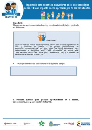 Importante:
Marcar con su nombre completo el archivo con el análisis solicitado y publicarlo
en Slideshare.
 Publique el enlace de su Slidshare en el siguiente campo:
ii. Políticas públicas para igualdad oportunidades en el acceso,
conocimiento, uso y apropiación de las TIC.
SlideShare:
Es un sitio web que permite alojar diapositivas. Ofrece a los usuarios la posibilidad de
subir y compartir en público o en privado presentaciones de
diapositivas: PowerPoint (.ppt, .pps, .pptx, .ppsx, .pot y.potx), OpenOffice (.odp);
presentaciones e infografías PDF (.pdf); documentos en Adobe PDF
(.pdf), Microsoft Word (.doc, .docx y.rtf), OpenOffice (.odt) y la mayoría de
documentos de texto sin formato (.txt).
 