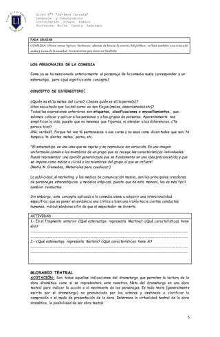 Liceo N°1 “Javiera Carrera”
Lenguaje y Comunicación
Coordinación Octavo Básico
Profesora Mirta Candia Zamorano
5
PARA GRABAR
COMEDIA: Ofrece temas ligeros, burlescos; además de buscar la sonrisa del público, se hace también una crítica de
males y vicios delasociedad. Secaracteriza por tener un final feliz.
LOS PERSONAJES DE LA COMEDIA
Como ya se ha mencionado anteriormente el personaje de la comedia suele corresponder a un
estereotipo, pero ¿qué significa este concepto?
CONCEPTO DE ESTEREOTIPO:
¿Quién es el/la matea del curso? ¿Sabes quién es el/la perno(a)?
¿Has escuchado que las del curso xx son flojas (malas, desordenadas.etc)?
Todas las expresiones anteriores son etiquetas, clasificaciones o encasillamientos, que
solemos colocar y aplicar a las personas y a los grupos de personas. Aparentemente nos
simplifican la vida, puesto que no tenemos que fijarnos, ni atender a las diferencias. ¿Te
parece bien?
¿No, verdad?. Porque tal vez tú pertenezcas a ese curso y no seas como dicen todos que son. Ni
tampoco te sientes matea, perna, etc.
"El estereotipo es una idea que se repite y se reproduce sin variación. Es una imagen
uniformada común a los miembros de un grupo que no recoge las características individuales.
Puede representar una opinión generalizada que se fundamenta en una idea preconcebida y que
se impone como molde o cliché a los miembros del grupo al que se refiere"
(María A. Cremades, Materiales para coeducar.)
La publicidad, el marketing y los medios de comunicación masiva, son los principales creadores
de personajes estereotípicos y modelos utópicos, puesto que de esta manera, les es más fácil
cambiar conductas.
Sin embargo, este concepto aplicado a la comedia viene a adquirir una intencionalidad
específica, que es poner en evidencia una crítica o bien una ironía hacia ciertas conductas
humanas, ridiculizándolas a fin de que el espectador se divierta.
ACTIVIDAD
1.- En el fragmento anterior ¿Qué estereotipo representa Martina? ¿Qué características tiene
ella?
.................................................................................................................................................................................
.................................................................................................................................................................................
2.- ¿Qué estereotipo representa Bartolo? ¿Qué características tiene él?
.................................................................................................................................................................................
.................................................................................................................................................................................
GLOSARIO TEATRAL
ACOTACIÓN: Son todas aquellas indicaciones del dramaturgo que permiten la lectura de la
obra dramática como si se representara ante nosotros. Nota del dramaturgo en una obra
teatral para indicar la acción o el movimiento de los personajes. Es todo texto (generalmente
escrito por el dramaturgo) no pronunciado por los actores y destinado a clarificar la
compresión o el modo de presentación de la obra. Determina la virtualidad teatral de la obra
dramática, la posibilidad de ser obra teatral.
 