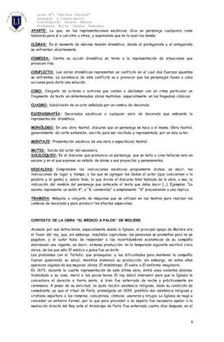 Liceo N°1 “Javiera Carrera”
Lenguaje y Comunicación
Coordinación Octavo Básico
Profesora Mirta Candia Zamorano
6
APARTE: Lo que, en las representaciones escénicas, dice un personaje cualquiera como
hablando para sí o con otro u otros, y suponiendo que no lo oyen los demás.
CLÍMAX: Es el momento de máxima tensión dramática, donde el protagonista y el antagonista
se enfrentan abiertamente.
COMEDIA: Centra su acción dramática en torno a la representación de situaciones que
provocan risa.
CONFLICTO: Las obras dramáticas representan un conflicto en el cual dos fuerzas opuestas
se enfrentan. La existencia de este conflicto va a provocar que los personajes lleven a cabo
acciones para darle una solución.
CORO: Conjunto de actores o actrices que cantan o declaman con un ritmo particular un
fragmento de texto en determinadas obras teatrales, especialmente en las tragedias clásicas.
CUADRO: Subdivisión de un acto señalada por un cambio de decorado.
ESCENOGRAFÍA: Decorados escénicos o cualquier obra de decorado que ambienta la
representación dramática.
MONÓLOGO: En una obra teatral, discurso que un personaje se hace a sí mismo. Obra teatral,
generalmente de corta extensión, escrita para ser recitada y representada por un solo actor.
MONTAJE: Presentación escénica de una obra o espectáculo teatral.
MUTIS: Salida del actor del escenario.
SOLILOQUIO: Es el discurso que pronuncia un personaje, que se halla o cree hallarse solo en
escena y en el que expresa su estado de ánimo o sus proyectos y pensamientos.
DISCALIAS: Comprenden las indicaciones escénicas propiamente dichas, es decir, las
indicaciones de lugar y tiempo, a las que se agregan las dadas al actor (que conciernen a la
palabra y el gesto) y, sobre todo, lo que divide el discurso total hablado de la obra, o sea, la
indicación del nombre del personaje que antecede al texto que debe decir (...). Ejemplos: “La
escena representa un salón X”, o “X, conmovido” o simplemente “X” precediendo a una réplica.
TRAMOYA: Máquina o conjunto de máquinas que se utilizan en los teatros para realizar los
cambios de decorado y para producir los efectos especiales.
CONTEXTO DE LA OBRA “EL MÉDICO A PALOS” DE MOLIÈRE
Acosado por sus detractores, especialmente desde la Iglesia, el principal apoyo de Molière era
el favor del rey, que, sin embargo, resultaba caprichoso: las pensiones se prometían pero no se
pagaban, y el autor hubo de responder a las incertidumbres económicas de su compañía
abordando una ingente, es decir, extensa producción; en la temporada siguiente escribió cinco
obras, de las que sólo El médico a palos fue un éxito.
Los problemas con el Tartufo, que proseguían, y las dificultades para mantener la compañía
fueron quebrando su salud, mientras disminuía su producción; sin embargo, en estos años
aparecen algunas de sus mejores obras: El misántropo, El avaro o El enfermo imaginario.
En 1673, durante la cuarta representación de esta última obra, sintió unos violentos dolores;
trasladado a su casa, murió a las pocas horas. El rey debió intervenir para que la Iglesia le
concediera el derecho a tierra santa, si bien fue enterrado de noche y prácticamente sin
ceremonia. A pesar de su solicitud, no pudo recibir asistencia religiosa, dada su condición de
comediante, ya que el ritual de París, promulgado en 1654, prohibía dar asistencia religiosa y
cristiana sepultura a las rameras, concubinas, cómicos, usureros y brujos. La Iglesia se negó a
conceder un entierro formal, por lo que para proceder a su sepelio fue necesario apelar a la
mediación directa del Rey ante el Arzobispo de París. Fue enterrado cuatro días después, en el
 